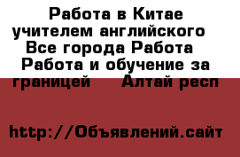 Работа в Китае учителем английского - Все города Работа » Работа и обучение за границей   . Алтай респ.